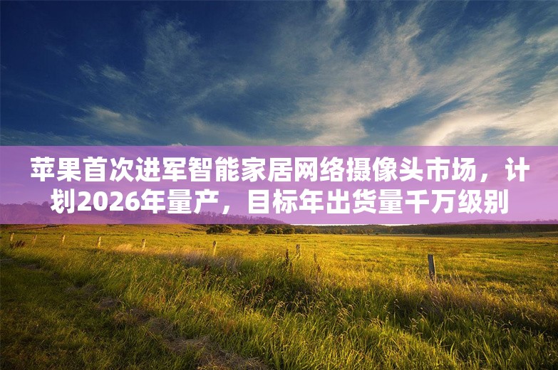 苹果首次进军智能家居网络摄像头市场，计划2026年量产，目标年出货量千万级别