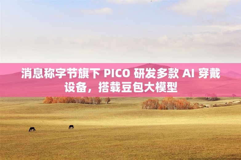 消息称字节旗下 PICO 研发多款 AI 穿戴设备，搭载豆包大模型