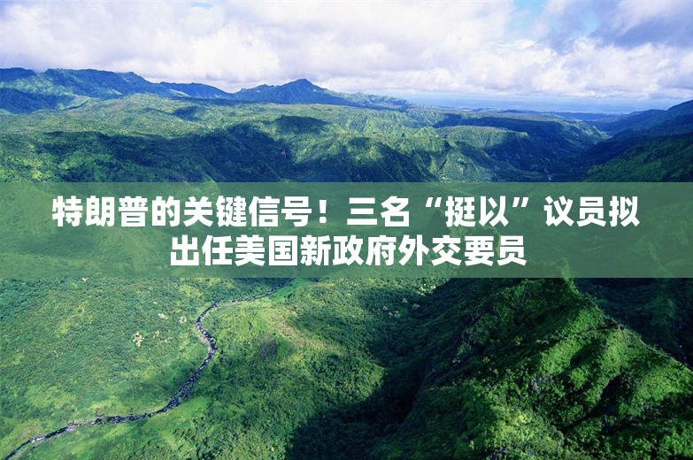 特朗普的关键信号！三名“挺以”议员拟出任美国新政府外交要员