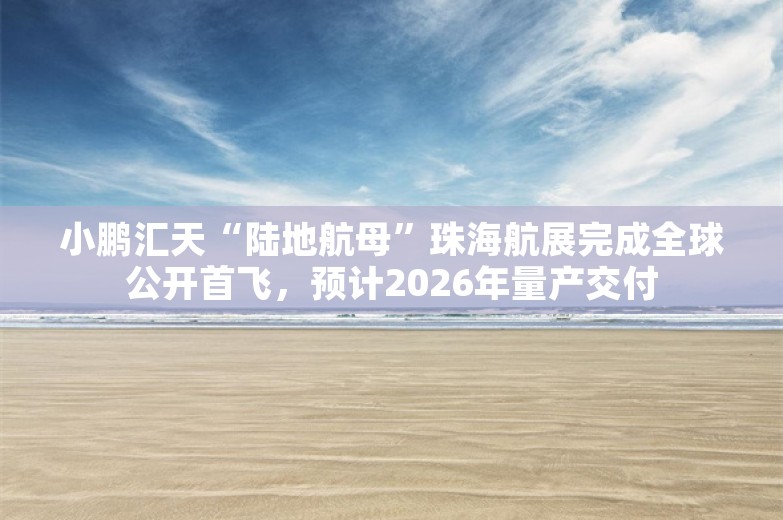 小鹏汇天“陆地航母”珠海航展完成全球公开首飞，预计2026年量产交付