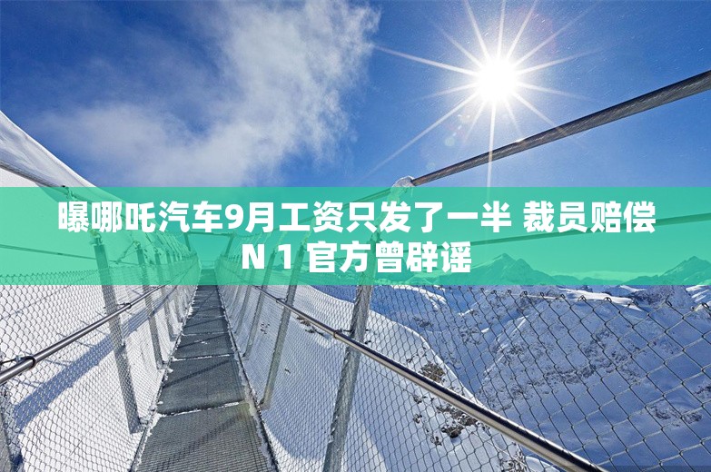 曝哪吒汽车9月工资只发了一半 裁员赔偿N 1 官方曾辟谣