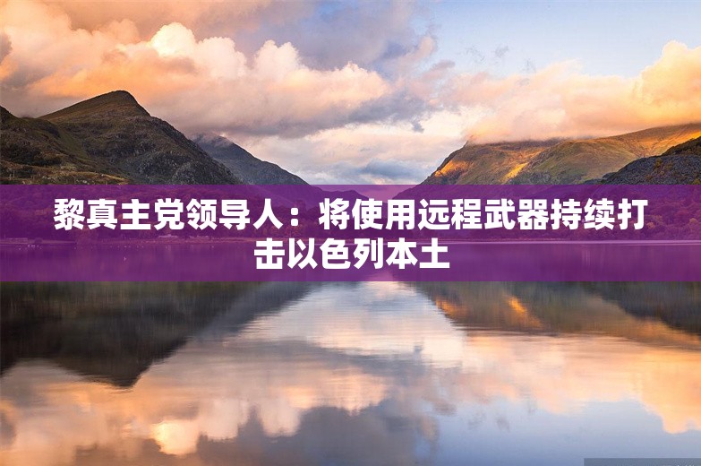 黎真主党领导人：将使用远程武器持续打击以色列本土