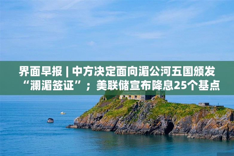 界面早报 | 中方决定面向湄公河五国颁发“澜湄签证”；美联储宣布降息25个基点