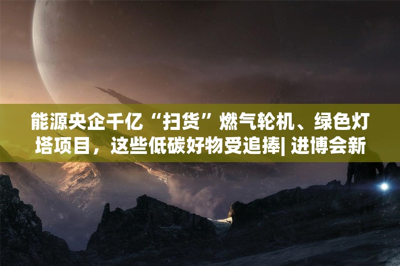 能源央企千亿“扫货”燃气轮机、绿色灯塔项目，这些低碳好物受追捧| 进博会新机遇