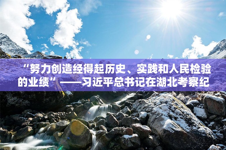 “努力创造经得起历史、实践和人民检验的业绩”——习近平总书记在湖北考察纪实‍‍