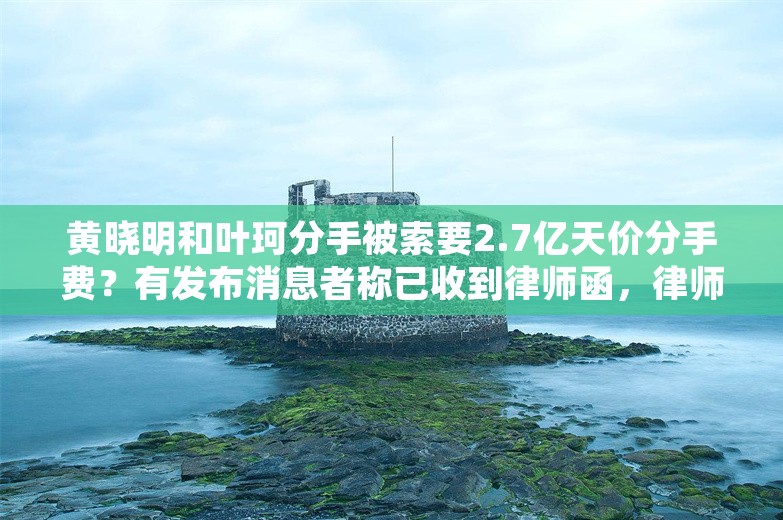 黄晓明和叶珂分手被索要2.7亿天价分手费？有发布消息者称已收到律师函，律师解读