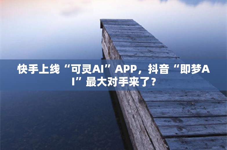 快手上线“可灵AI”APP，抖音“即梦AI”最大对手来了？