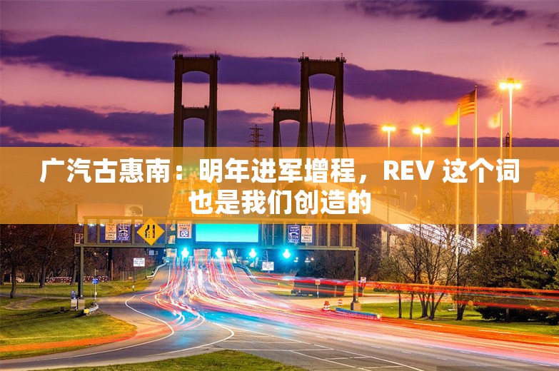 广汽古惠南：明年进军增程，REV 这个词也是我们创造的