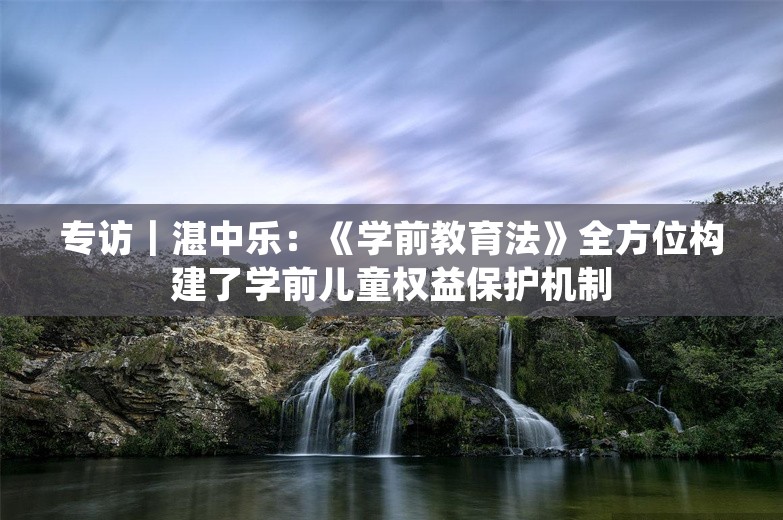 专访｜湛中乐：《学前教育法》全方位构建了学前儿童权益保护机制