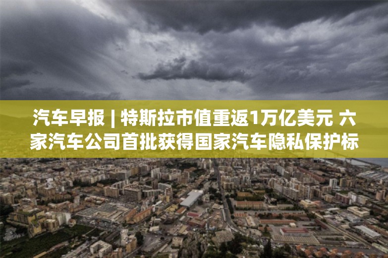 汽车早报 | 特斯拉市值重返1万亿美元 六家汽车公司首批获得国家汽车隐私保护标识