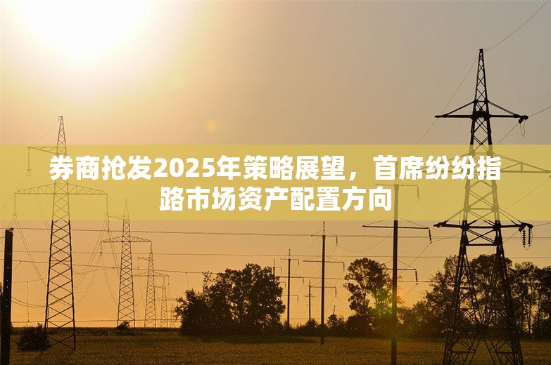 券商抢发2025年策略展望，首席纷纷指路市场资产配置方向