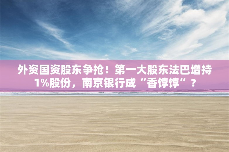 外资国资股东争抢！第一大股东法巴增持1%股份，南京银行成“香饽饽”？