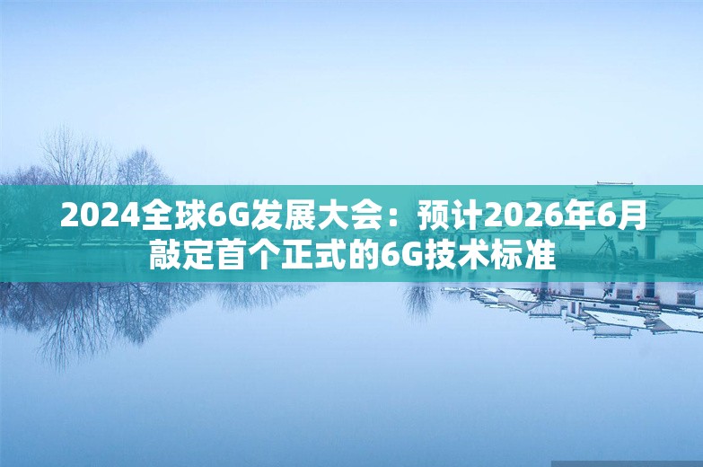 2024全球6G发展大会：预计2026年6月敲定首个正式的6G技术标准