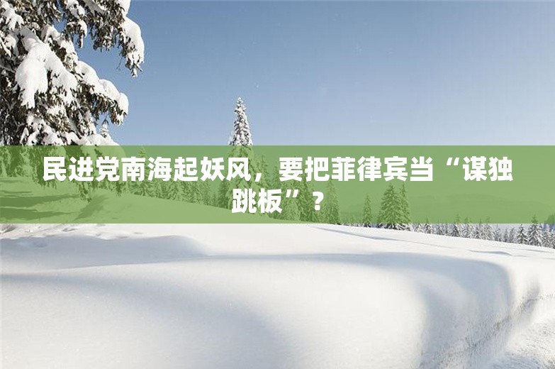 民进党南海起妖风，要把菲律宾当“谋独跳板”？