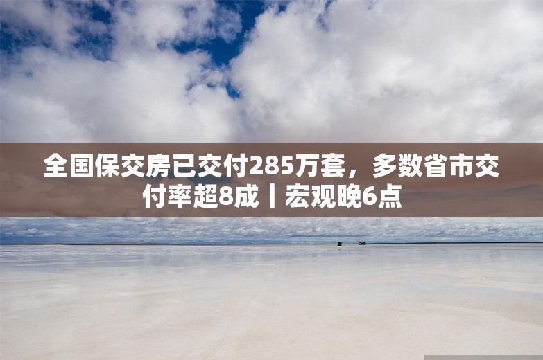 全国保交房已交付285万套，多数省市交付率超8成｜宏观晚6点