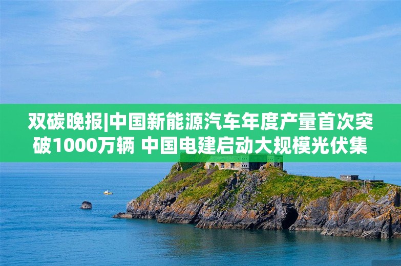 双碳晚报|中国新能源汽车年度产量首次突破1000万辆 中国电建启动大规模光伏集采