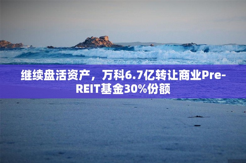 继续盘活资产，万科6.7亿转让商业Pre-REIT基金30%份额