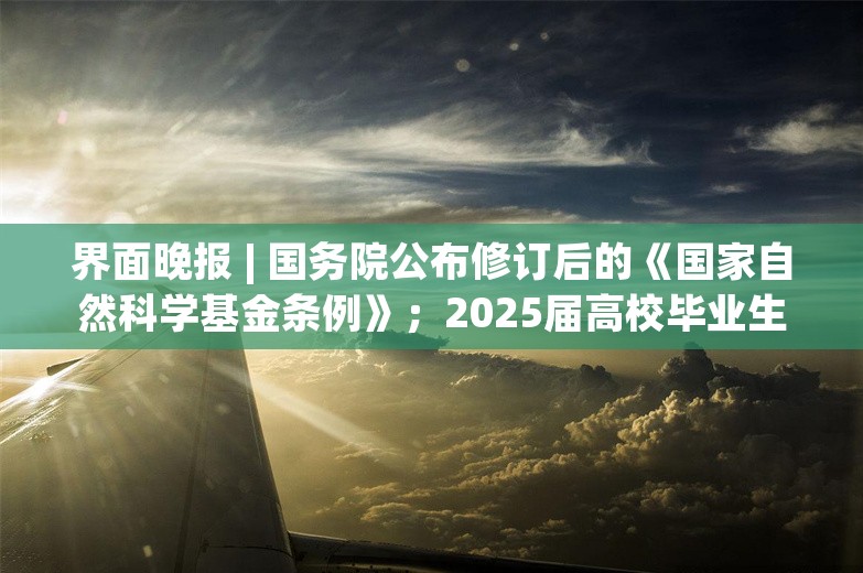 界面晚报 | 国务院公布修订后的《国家自然科学基金条例》；2025届高校毕业生预计规模1222万人