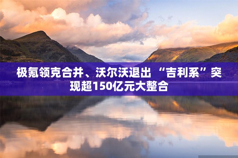 极氪领克合并、沃尔沃退出 “吉利系”突现超150亿元大整合