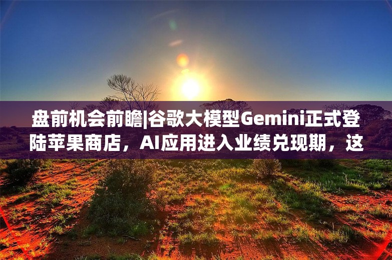 盘前机会前瞻|谷歌大模型Gemini正式登陆苹果商店，AI应用进入业绩兑现期，这几家公司AI技术已在财税、文档等细分领域实现落地（附概念股）