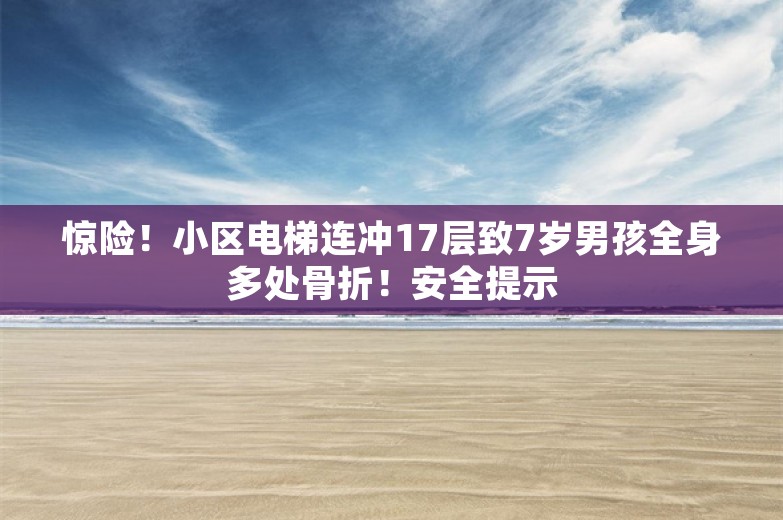 惊险！小区电梯连冲17层致7岁男孩全身多处骨折！安全提示