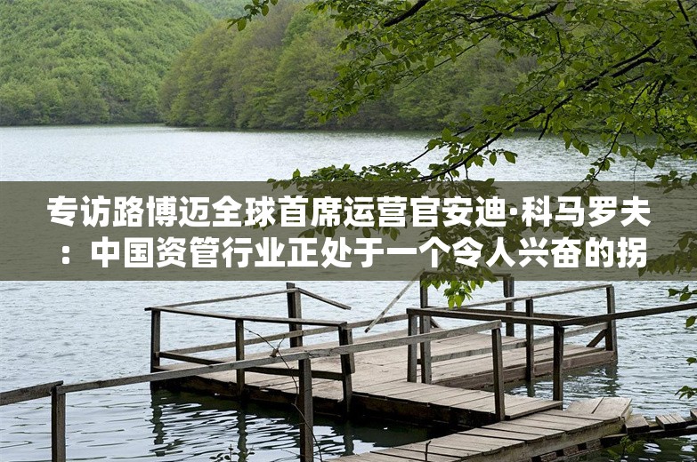 专访路博迈全球首席运营官安迪·科马罗夫：中国资管行业正处于一个令人兴奋的拐点