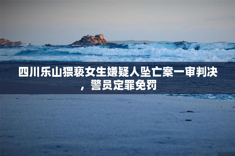 四川乐山猥亵女生嫌疑人坠亡案一审判决，警员定罪免罚
