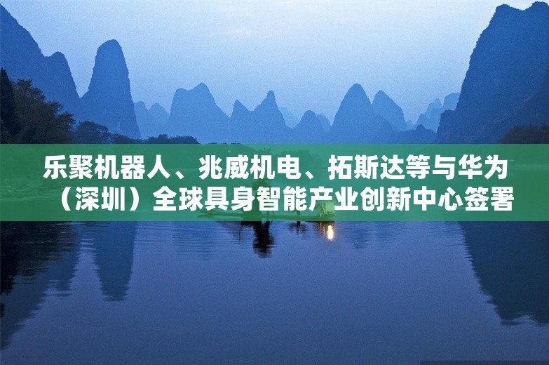 乐聚机器人、兆威机电、拓斯达等与华为（深圳）全球具身智能产业创新中心签署合作