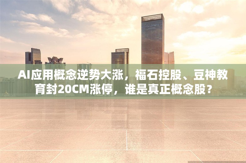 AI应用概念逆势大涨，福石控股、豆神教育封20CM涨停，谁是真正概念股？