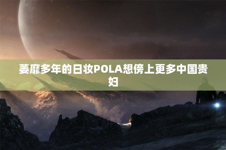 萎靡多年的日妆POLA想傍上更多中国贵妇