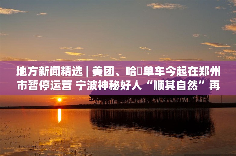 地方新闻精选 | 美团、哈啰单车今起在郑州市暂停运营 宁波神秘好人“顺其自然”再捐109万