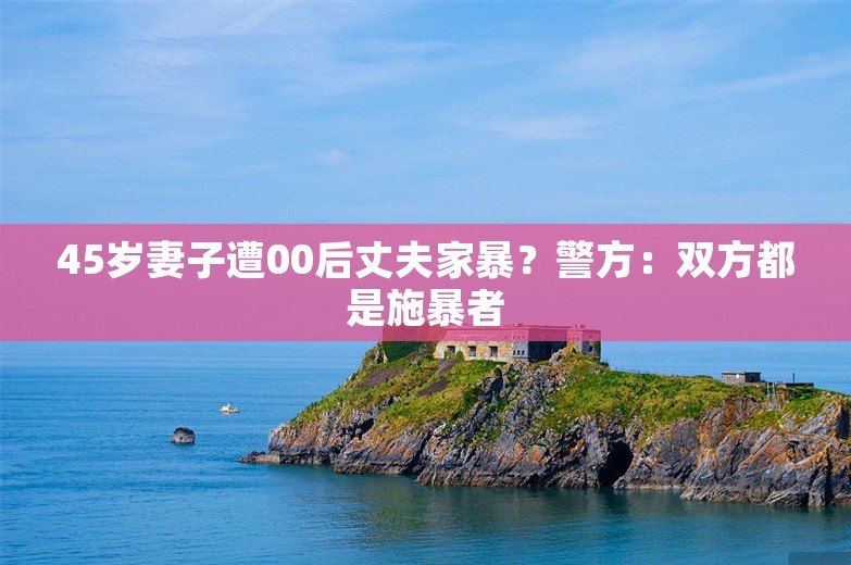 45岁妻子遭00后丈夫家暴？警方：双方都是施暴者