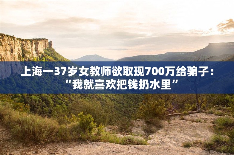 上海一37岁女教师欲取现700万给骗子：“我就喜欢把钱扔水里”