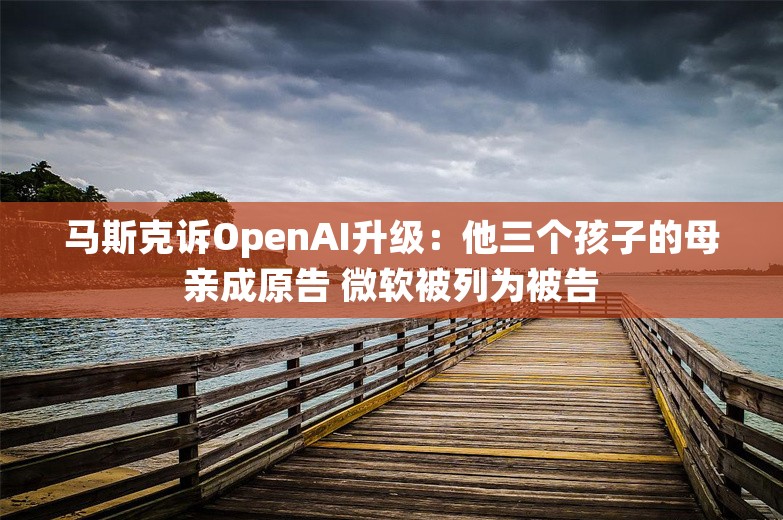 马斯克诉OpenAI升级：他三个孩子的母亲成原告 微软被列为被告