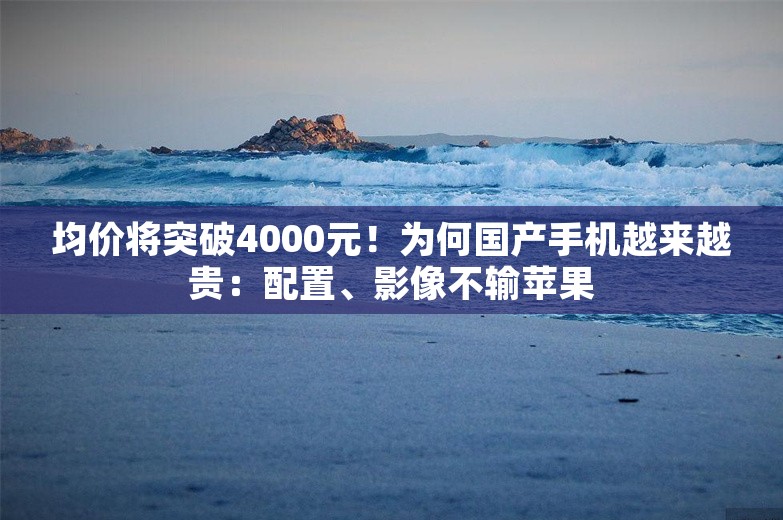 均价将突破4000元！为何国产手机越来越贵：配置、影像不输苹果