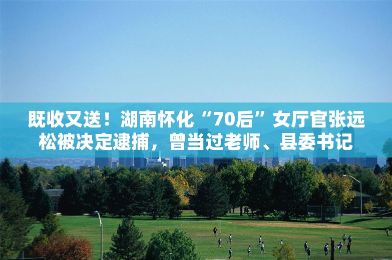 既收又送！湖南怀化“70后”女厅官张远松被决定逮捕，曾当过老师、县委书记