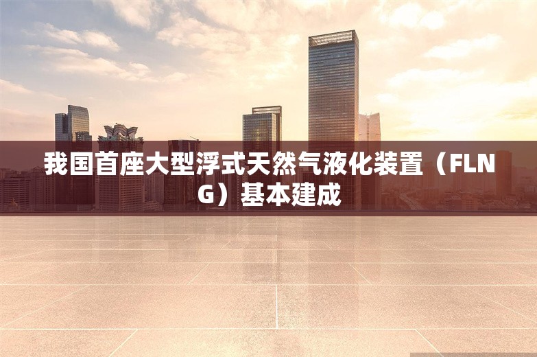 我国首座大型浮式天然气液化装置（FLNG）基本建成