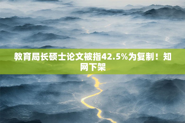 教育局长硕士论文被指42.5%为复制！知网下架