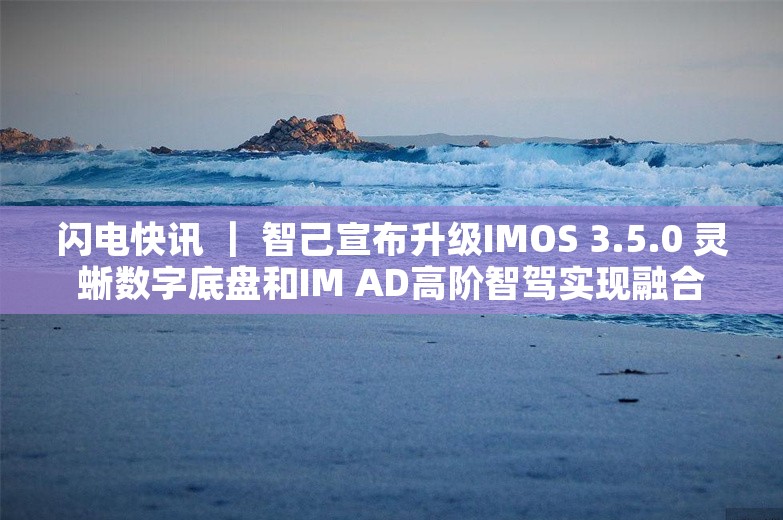 闪电快讯 ｜ 智己宣布升级IMOS 3.5.0 灵蜥数字底盘和IM AD高阶智驾实现融合