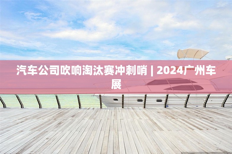 汽车公司吹响淘汰赛冲刺哨 | 2024广州车展