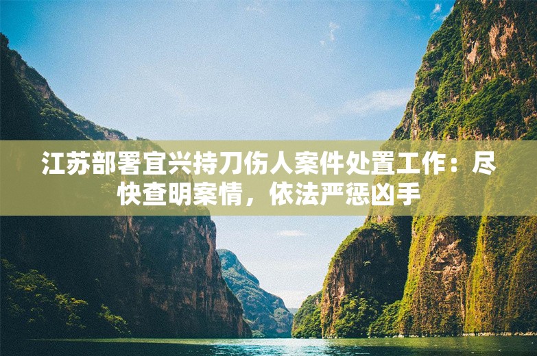 江苏部署宜兴持刀伤人案件处置工作：尽快查明案情，依法严惩凶手