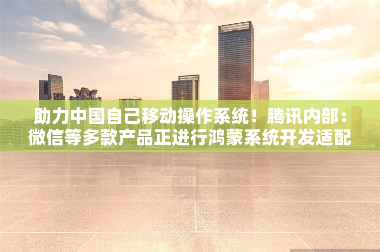 助力中国自己移动操作系统！腾讯内部：微信等多款产品正进行鸿蒙系统开发适配