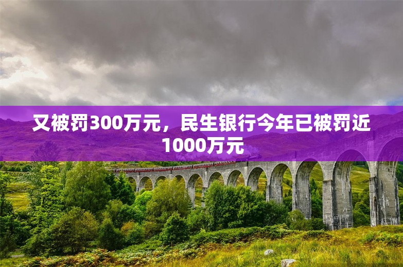 又被罚300万元，民生银行今年已被罚近1000万元