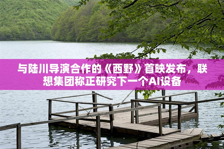 与陆川导演合作的《西野》首映发布，联想集团称正研究下一个AI设备