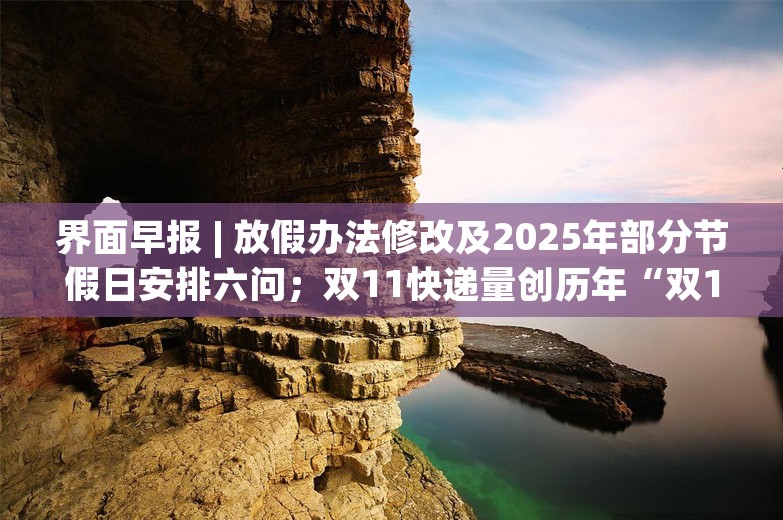 界面早报 | 放假办法修改及2025年部分节假日安排六问；双11快递量创历年“双11”当日新高