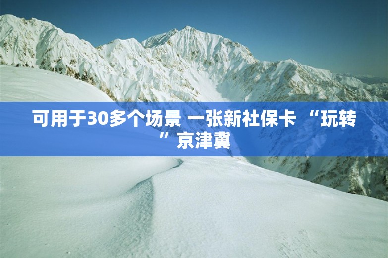 可用于30多个场景 一张新社保卡 “玩转”京津冀