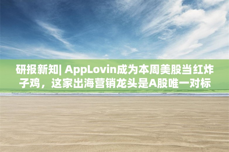 研报新知| AppLovin成为本周美股当红炸子鸡，这家出海营销龙头是A股唯一对标公司