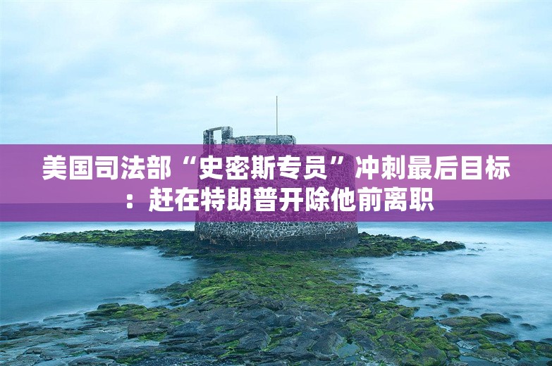 美国司法部“史密斯专员”冲刺最后目标：赶在特朗普开除他前离职