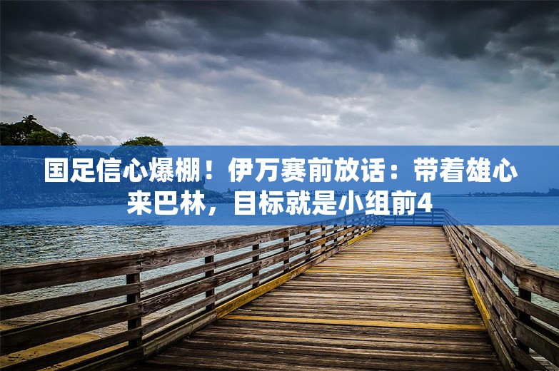 国足信心爆棚！伊万赛前放话：带着雄心来巴林，目标就是小组前4