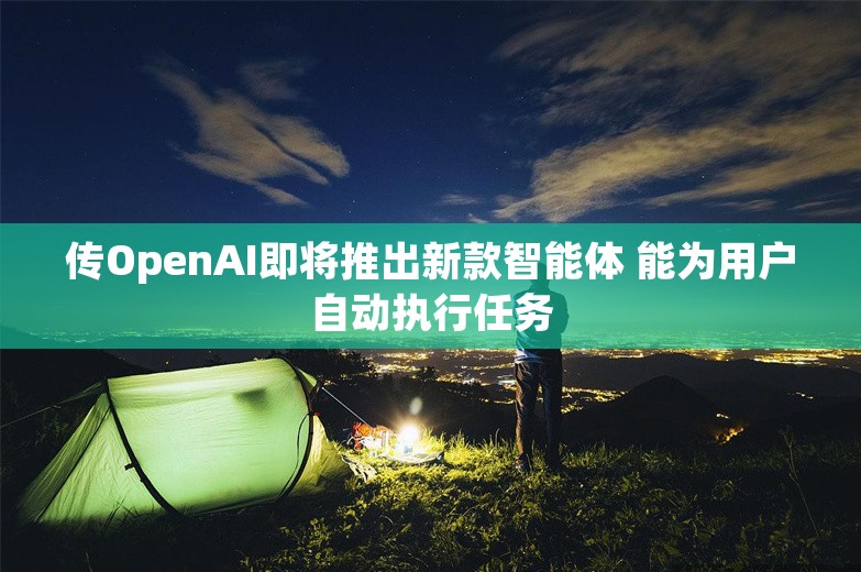 传OpenAI即将推出新款智能体 能为用户自动执行任务